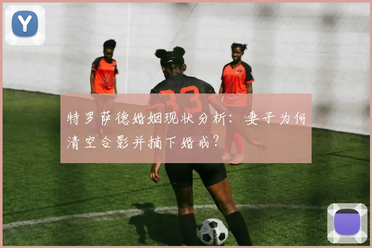 特罗萨德婚姻现状分析：妻子为何清空合影并摘下婚戒？