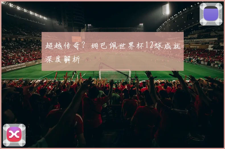 超越传奇?姆巴佩世界杯12球成就深度解析