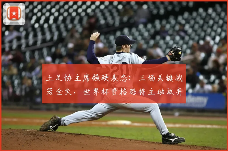 土足协主席强硬表态：三场关键战若全失，世界杯资格恐将主动放弃！