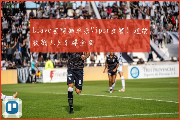 Leave芸阿娜单杀Viper女警！连续收割人头引爆全场