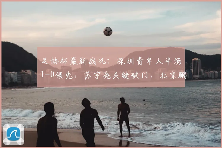 足协杯最新战况:深圳青年人半场1-0领先,苏宇亮关键破门,北京鹏瑞通程如何应对?