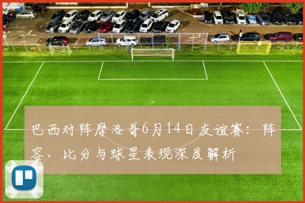 巴西对阵摩洛哥6月14日友谊赛：阵容、比分与球星表现深度解析
