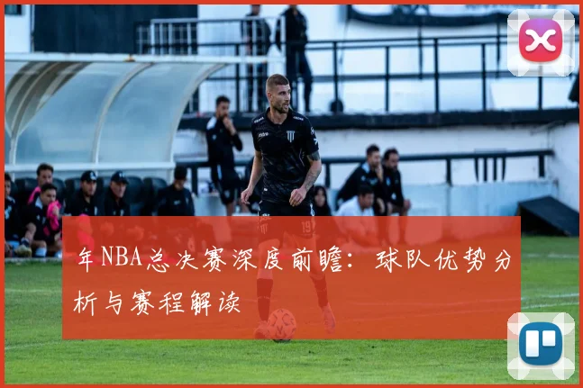 年NBA总决赛深度前瞻:球队优势分析与赛程解读