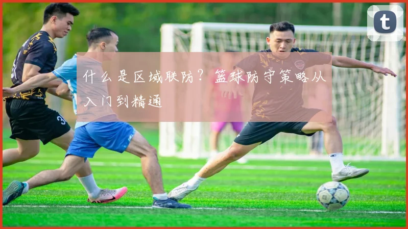 什么是区域联防?篮球防守策略从入门到精通