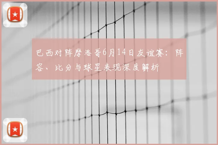 巴西对阵摩洛哥6月14日友谊赛:阵容、比分与球星表现深度解析