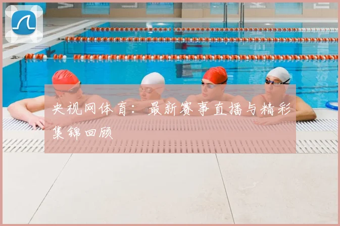 央视网体育：最新赛事直播与精彩集锦回顾