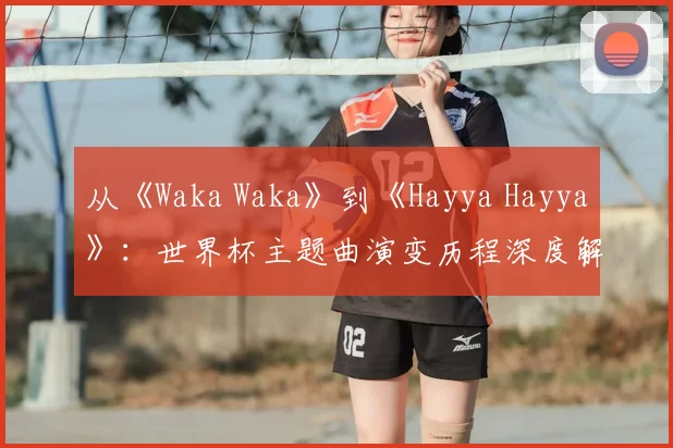 从《Waka Waka》到《Hayya Hayya》:世界杯主题曲演变历程深度解析