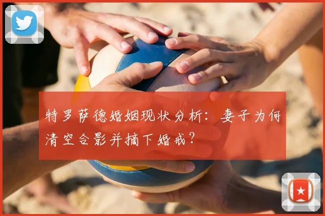 特罗萨德婚姻现状分析：妻子为何清空合影并摘下婚戒？