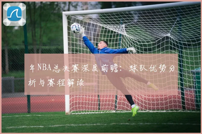 年NBA总决赛深度前瞻:球队优势分析与赛程解读